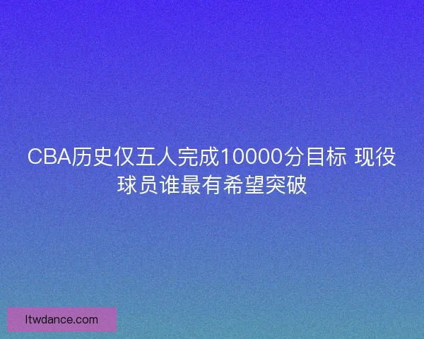 CBA历史仅五人完成10000分目标 现役球员谁最有希望突破