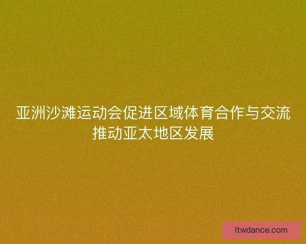 亚洲沙滩运动会促进区域体育合作与交流推动亚太地区发展 亚洲沙滩运动会促进区域体育合作与交流推动亚太地区发展