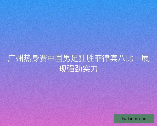广州热身赛中国男足狂胜菲律宾八比一展现强劲实力 广州热身赛中国男足狂胜菲律宾八比一展现强劲实力