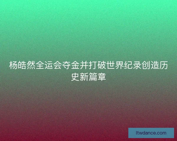 杨皓然全运会夺金并打破世界纪录创造历史新篇章 杨皓然全运会夺金并打破世界纪录创造历史新篇章