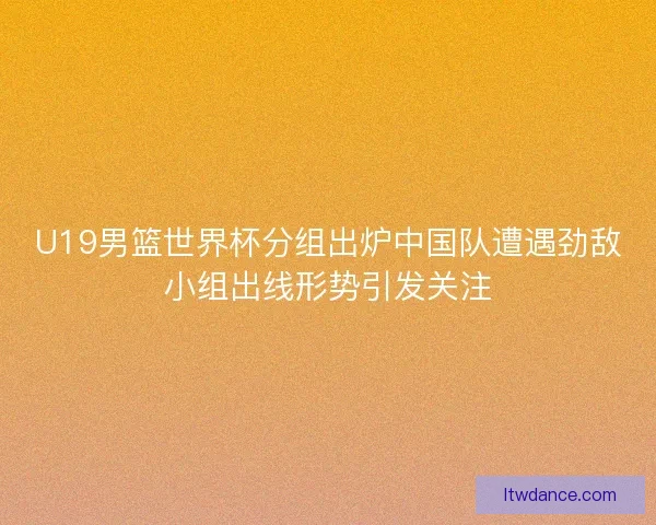 U19男篮世界杯分组出炉中国队遭遇劲敌小组出线形势引发关注