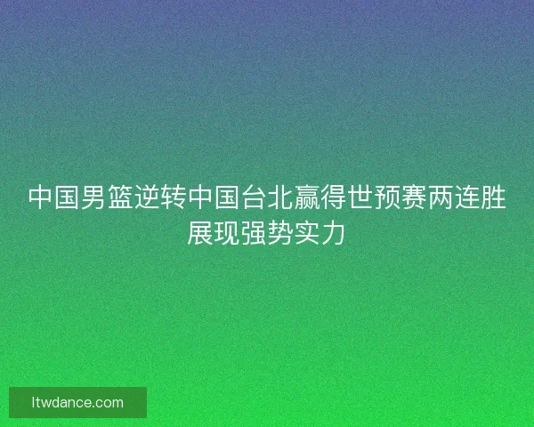中国男篮逆转中国台北赢得世预赛两连胜展现强势实力