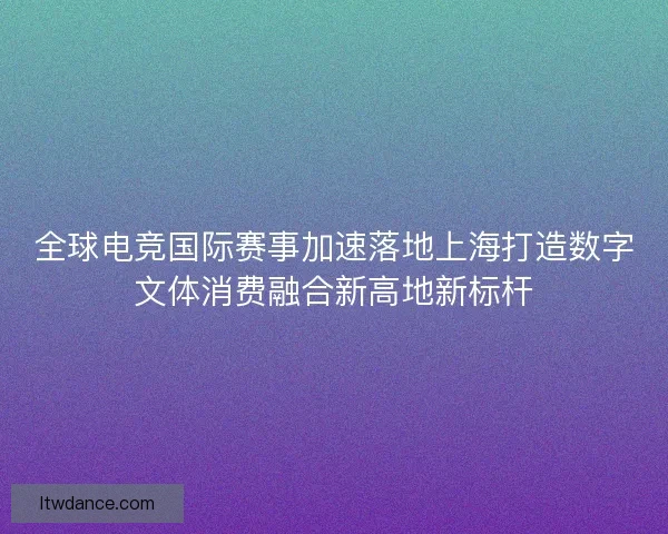 全球电竞国际赛事加速落地上海打造数字文体消费融合新高地新标杆