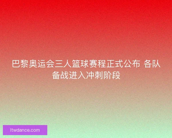 巴黎奥运会三人篮球赛程正式公布 各队备战进入冲刺阶段
