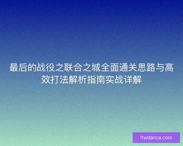 最后的战役之联合之城全面通关思路与高效打法解析指南实战详解