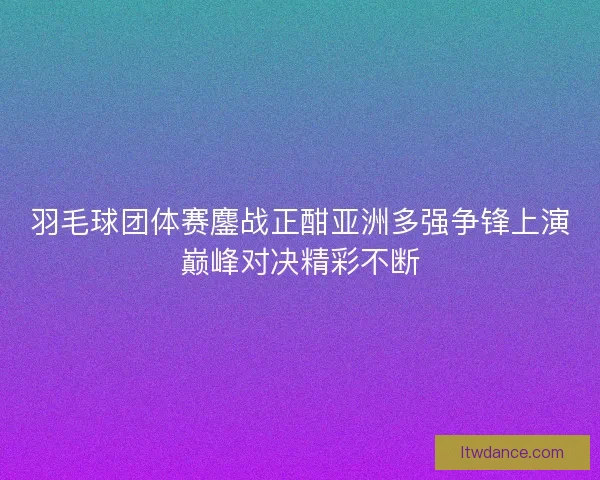 羽毛球团体赛鏖战正酣亚洲多强争锋上演巅峰对决精彩不断
