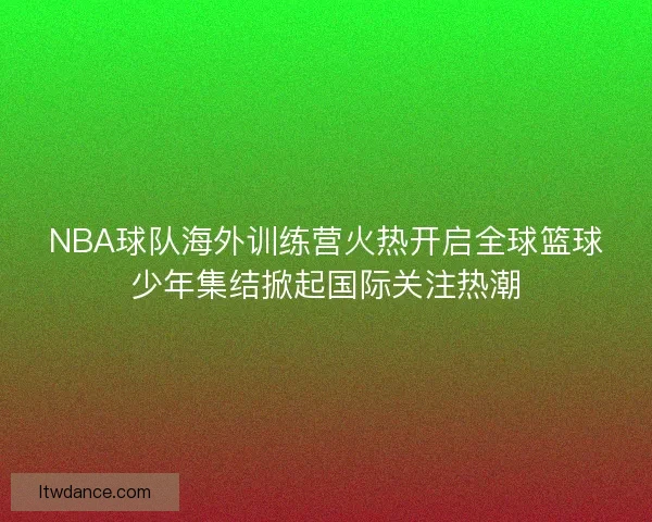 NBA球队海外训练营火热开启全球篮球少年集结掀起国际关注热潮