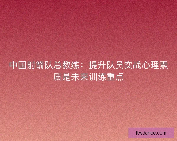 中国射箭队总教练：提升队员实战心理素质是未来训练重点