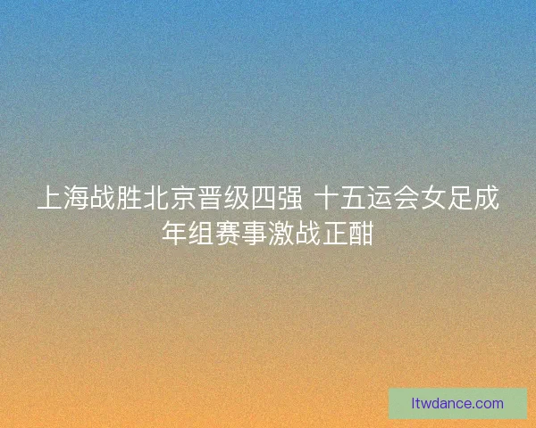 上海战胜北京晋级四强 十五运会女足成年组赛事激战正酣