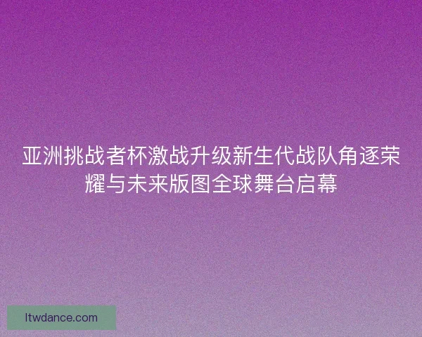 亚洲挑战者杯激战升级新生代战队角逐荣耀与未来版图全球舞台启幕 亚洲挑战者杯激战升级新生代战队角逐荣耀与未来版图全球舞台启幕